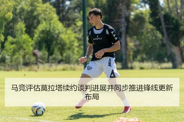 马竞评估莫拉塔续约谈判进展并同步推进锋线更新布局