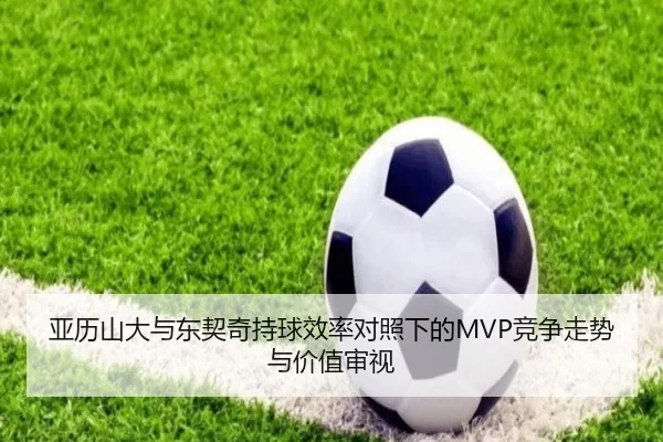 亚历山大与东契奇持球效率对照下的MVP竞争走势与价值审视